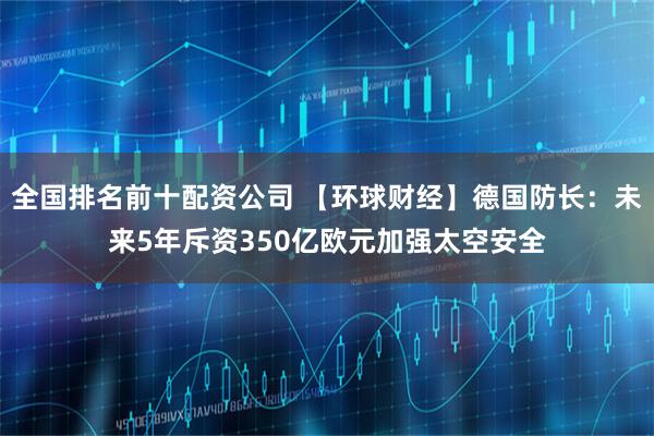 全国排名前十配资公司 【环球财经】德国防长：未来5年斥资350亿欧元加强太空安全