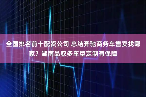 全国排名前十配资公司 总结奔驰商务车售卖找哪家？湖南品驭多车型定制有保障