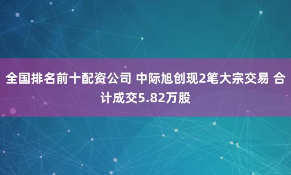 全国排名前十配资公司 中际旭创现2笔大宗交易 合计成交5.82万股
