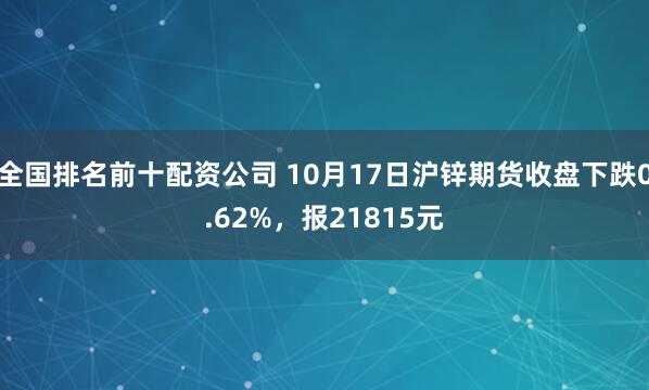 全国排名前十配资公司 10月17日沪锌期货收盘下跌0.62%，报21815元